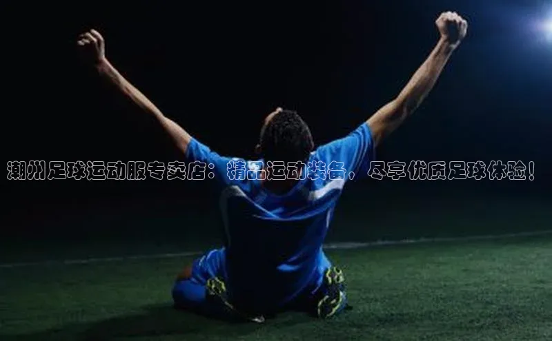 6688体育集团app下载百度手机卫士潮州足球运动服专卖店：精品运动装备，尽享优质足球体验！