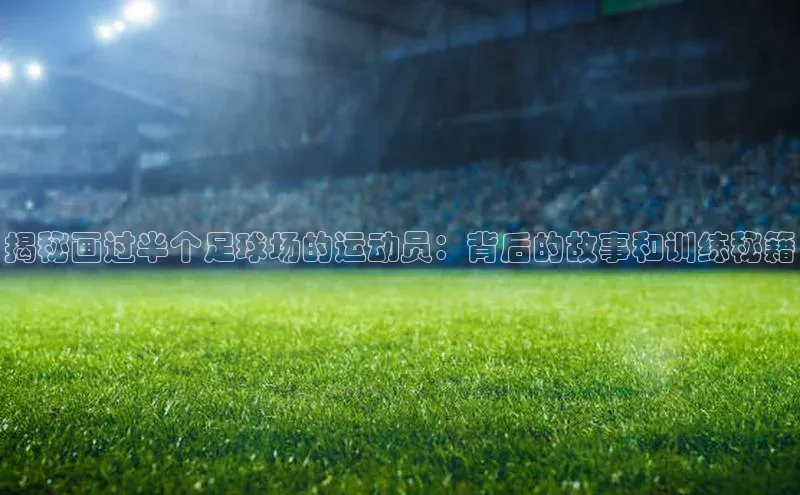 6688官方体育登录入口阿里尔公司揭秘画过半个足球场的运动员：背后的故事和训练秘籍