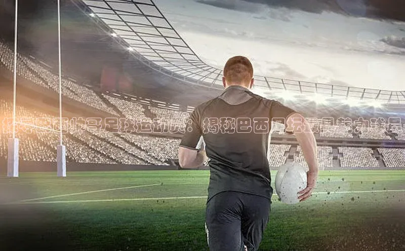 6688体育集团app下载网易探寻巴西帅哥足球运动员：揭秘巴西足坛最具魅力球员