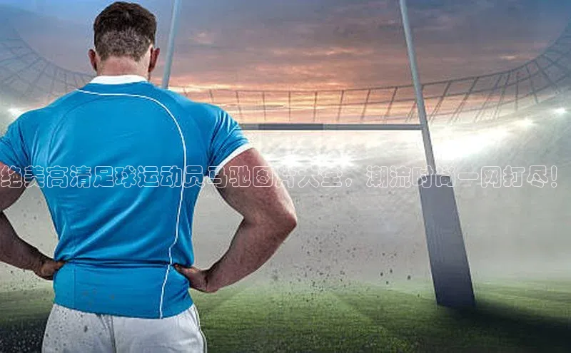 6688体育app官方网站百度翻译App绝美高清足球运动员马驰图片大全，潮流时尚一网打尽！