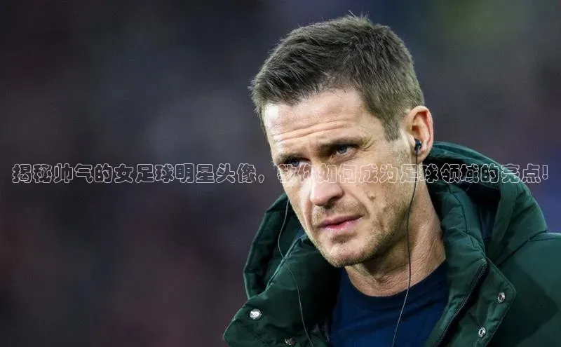 6688网址登录壹网壹创揭秘帅气的女足球明星头像，教你如何成为足球领域的亮点!