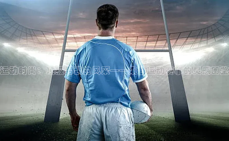 6688体育app登录注册百度游戏开放平台运动时尚：顶级男装的风采——来自运动赛事的灵感图鉴