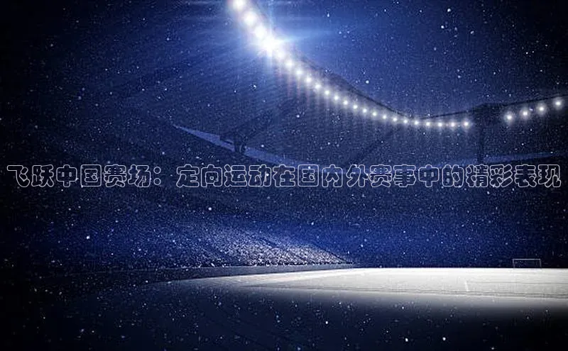 飞跃中国赛场：定向运动在国内外赛事中的精彩表现