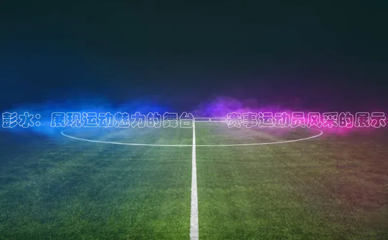 彭水：展现运动魅力的舞台——赛事运动员风采的展示