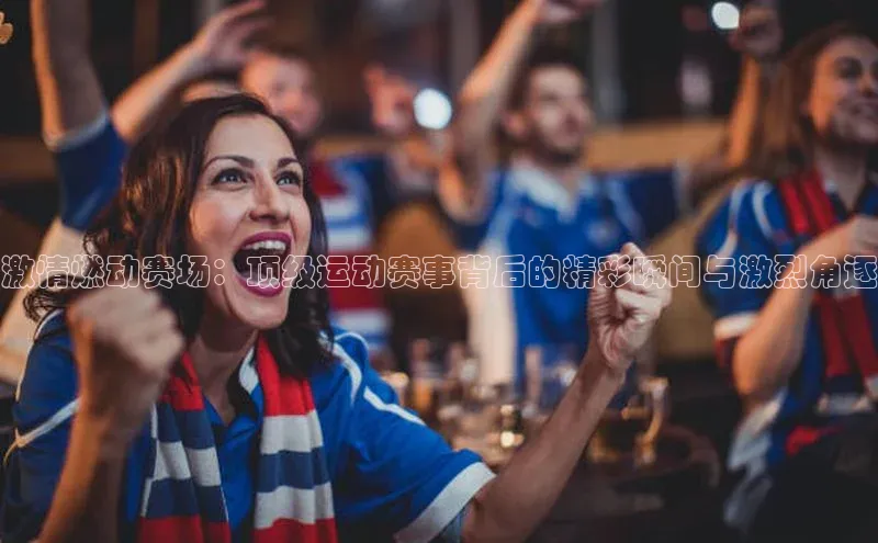 激情燃动赛场：顶级运动赛事背后的精彩瞬间与激烈角逐