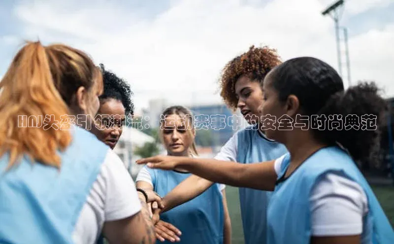 HNJ头盔引领潮流：运动赛事中的安全与时尚典范